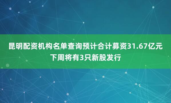 昆明配资机构名单查询预计合计募资31.67亿元下周将有3只新股发行