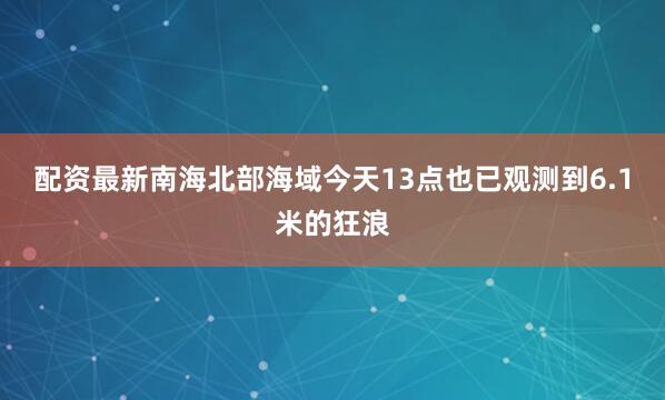 配资最新南海北部海域今天13点也已观测到6.1米的狂浪